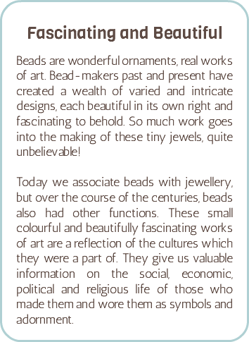  Fascinating and Beautiful Beads are wonderful ornaments, real works of art. Bead-makers past and present have created a wealth of varied and intricate designs, each beautiful in its own right and fascinating to behold. So much work goes into the making of these tiny jewels, quite unbelievable! Today we associate beads with jewellery, but over the course of the centuries, beads also had other functions. These small colourful and beautifully fascinating works of art are a reflection of the cultures which they were a part of. They give us valuable information on the social, economic, political and religious life of those who made them and wore them as symbols and adornment.