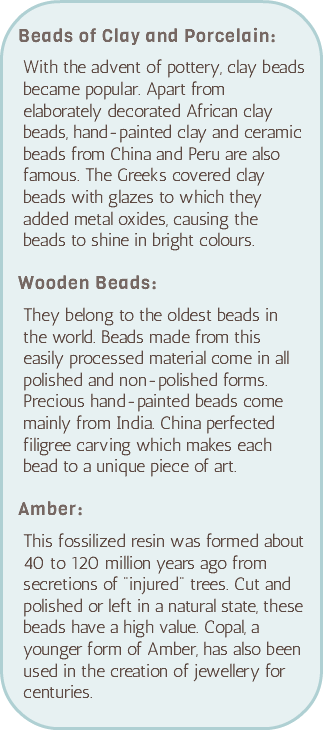 &nbsp;Beads of Clay and Porcelain: With the advent of pottery, clay beads became popular. Apart from elaborately decorated African clay beads, hand-painted clay and ceramic beads from China and Peru are also famous. The Greeks covered clay beads with glazes to which they added metal oxides, causing the beads to shine in bright colours. Wooden Beads: They belong to the oldest beads in the world. Beads made from this easily processed material come in all polished and non-polished forms. Precious hand-painted beads come mainly from India. China perfected filigree carving which makes each bead to a unique piece of art. Amber: This fossilized resin was formed about 40 to 120 million years ago from secretions of "injured" trees. Cut and polished or left in a natural state, these beads have a high value. Copal, a younger form of Amber, has also been used in the creation of jewellery for centuries. 