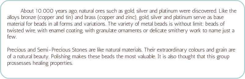 &nbsp;About 10.000 years ago, natural ores such as gold, silver and platinum were discovered. Like the alloys bronze (copper and tin) and brass (copper and zinc), gold, silver and platinum serve as base material for beads in all forms and variations. The variety of metal beads is without limit: beads of twisted wire, with enamel coating, with granulate ornaments or delicate smithery work to name just a few. Precious and Semi-Precious Stones are like natural materials. Their extraordinary colours and grain are of a natural beauty. Polishing makes these beads the most valuable. It is also thought that this group prossesses healing properties.