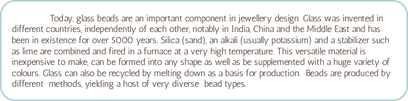 &nbsp;Today, glass beads are an important component in jewellery design. Glass was invented in different countries, independently of each other, notably in India, China and the Middle East and has been in existence for over 5000 years. Silica (sand), an alkali (usually potassium) and a stabilizer such as lime are combined and fired in a furnace at a very high temperature. This versatile material is inexpensive to make, can be formed into any shape as well as be supplemented with a huge variety of colours. Glass can also be recycled by melting down as a basis for production. Beads are produced by different methods, yielding a host of very diverse bead types. 