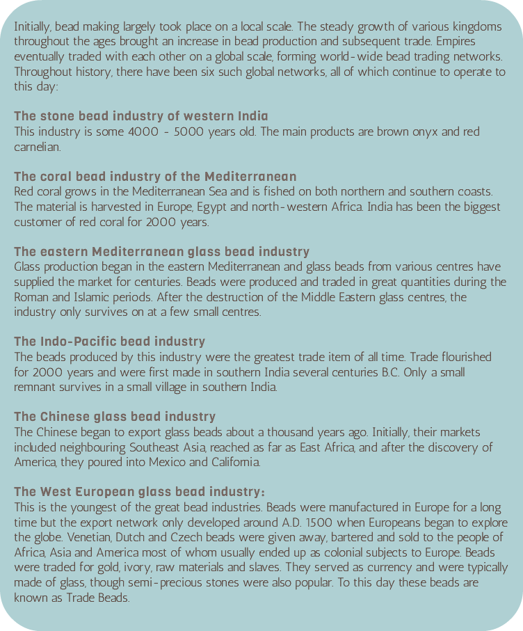 &nbsp;Initially, bead making largely took place on a local scale. The steady growth of various kingdoms throughout the ages brought an increase in bead production and subsequent trade. Empires eventually traded with each other on a global scale, forming world-wide bead trading networks. Throughout history, there have been six such global networks, all of which continue to operate to this day: The stone bead industry of western India This industry is some 4000 - 5000 years old. The main products are brown onyx and red carnelian. The coral bead industry of the Mediterranean Red coral grows in the Mediterranean Sea and is fished on both northern and southern coasts. The material is harvested in Europe, Egypt and north-western Africa. India has been the biggest customer of red coral for 2000 years. The eastern Mediterranean glass bead industry Glass production began in the eastern Mediterranean and glass beads from various centres have supplied the market for centuries. Beads were produced and traded in great quantities during the Roman and Islamic periods. After the destruction of the Middle Eastern glass centres, the industry only survives on at a few small centres. The Indo-Pacific bead industry The beads produced by this industry were the greatest trade item of all time. Trade flourished for 2000 years and were first made in southern India several centuries B.C. Only a small remnant survives in a small village in southern India. The Chinese glass bead industry The Chinese began to export glass beads about a thousand years ago. Initially, their markets included neighbouring Southeast Asia, reached as far as East Africa, and after the discovery of America, they poured into Mexico and California. The West European glass bead industry: This is the youngest of the great bead industries. Beads were manufactured in Europe for a long time but the export network only developed around A.D. 1500 when Europeans began to explore the globe. Venetian, Dutch and Czech beads were given away, bartered and sold to the people of Africa, Asia and America most of whom usually ended up as colonial subjects to Europe. Beads were traded for gold, ivory, raw materials and slaves. They served as currency and were typically made of glass, though semi-precious stones were also popular. To this day these beads are known as Trade Beads. 