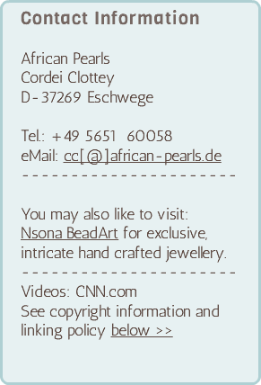 Contact Information African Pearls Cordei Clottey D-37269 Eschwege Tel.: +49 5651 60058 eMail: cc[@]african-pearls.de ---------------------- You may also like to visit: Nsona BeadArt for exclusive, intricate hand crafted jewellery. ---------------------- Videos: CNN.com See copyright information and linking policy below >>