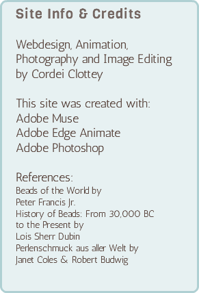 Site Info & Credits Webdesign, Animation,  Photography and Image Editing  by Cordei Clottey This site was created with: Adobe Muse Adobe Edge Animate Adobe Photoshop References: Beads of the World by Peter Francis Jr. History of Beads: From 30,000 BC  to the Present by Lois Sherr Dubin Perlenschmuck aus aller Welt by Janet Coles & Robert Budwig