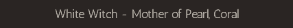 White Witch - Mother of Pearl, Coral
