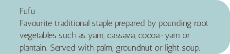Fufu Favourite traditional staple prepared by pounding root vegetables such as yam, cassava, cocoa-yam or plantain. Served with palm, groundnut or light soup.