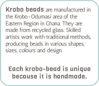 Krobo beads are manufactured in the Krobo-Odumasi area of the Eastern Region in Ghana. They are made from recycled glass. Skilled artists work with traditional methods, producing beads in various shapes, sizes, colours and design.   Each krobo-bead is unique because it is handmade.