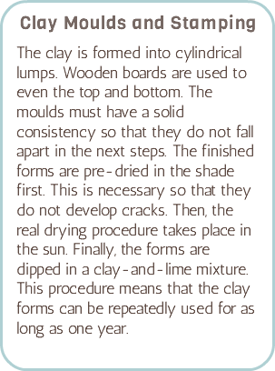 Clay Moulds and Stamping The clay is formed into cylindrical lumps. Wooden boards are used to even the top and bottom. The moulds must have a solid consistency so that they do not fall apart in the next steps. The finished forms are pre-dried in the shade first. This is necessary so that they do not develop cracks. Then, the real drying procedure takes place in the sun. Finally, the forms are dipped in a clay-and-lime mixture. This procedure means that the clay forms can be repeatedly used for as long as one year.