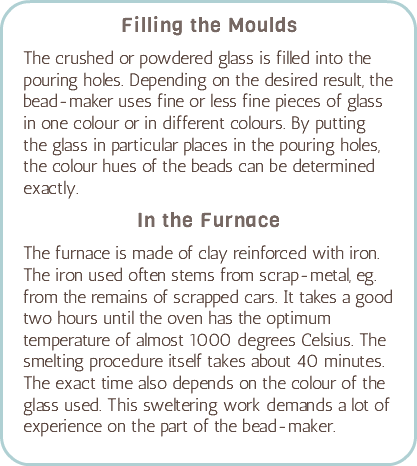 Filling the Moulds The crushed or powdered glass is filled into the pouring holes. Depending on the desired result, the bead-maker uses fine or less fine pieces of glass in one colour or in different colours. By putting the glass in particular places in the pouring holes, the colour hues of the beads can be determined exactly. In the Furnace The furnace is made of clay reinforced with iron. The iron used often stems from scrap-metal, eg. from the remains of scrapped cars. It takes a good two hours until the oven has the optimum temperature of almost 1000 degrees Celsius. The smelting procedure itself takes about 40 minutes. The exact time also depends on the colour of the glass used. This sweltering work demands a lot of experience on the part of the bead-maker.