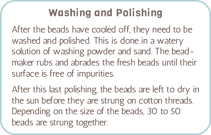 Washing and Polishing After the beads have cooled off, they need to be washed and polished. This is done in a watery solution of washing powder and sand. The bead-maker rubs and abrades the fresh beads until their surface is free of impurities. After this last polishing, the beads are left to dry in the sun before they are strung on cotton threads. Depending on the size of the beads, 30 to 50 beads are strung together.