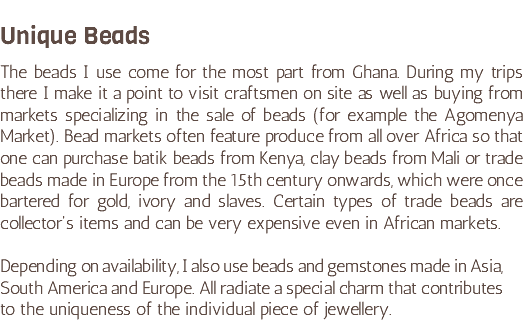&nbsp;Unique Beads The beads I use come for the most part from Ghana. During my trips there I make it a point to visit craftsmen on site as well as buying from markets specializing in the sale of beads (for example the Agomenya Market). Bead markets often feature produce from all over Africa so that one can purchase batik beads from Kenya, clay beads from Mali or trade beads made in Europe from the 15th century onwards, which were once bartered for gold, ivory and slaves. Certain types of trade beads are collector's items and can be very expensive even in African markets. Depending on availability, I also use beads and gemstones made in Asia, South America and Europe. All radiate a special charm that contributes to the uniqueness of the individual piece of jewellery.