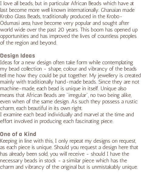 I love all beads, but in particular African Beads which have at last become more well known internationally. Ghanaian made Krobo Glass Beads, traditionally produced in the Krobo-Odumasi area, have become very popular and sought after world wide over the past 20 years. This boom has opened up opportunities and has improved the lives of countless peoples of the region and beyond. Design Ideas Ideas for a new design often take form while contemplating my bead collection - shape, colour and vibrancy of the beads tell me how they could be put together. My jewellery is created mainly with traditionally hand-made beads. Since they are not machine-made, each bead is unique in itself. Unique also means that African Beads are "irregular", no two being alike, even when of the same design. As such they possess a rustic charm, each beautiful in its own right.  I examine each bead individually and marvel at the time and effort involved in producing each fascinating piece. One of a Kind Keeping in line with this, I only repeat my designs on request, as each piece is unique. Should you request a design here that has already been sold, you will receive - should I have the necessary beads in stock - a similar piece which has the charm and vibrancy of the original but is unmistakably unique. 