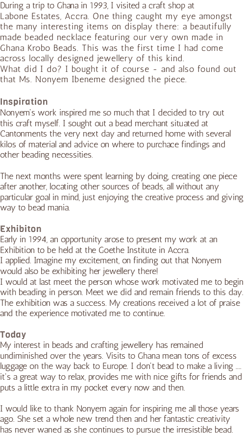 During a trip to Ghana in 1993, I visited a craft shop at Labone Estates, Accra. One thing caught my eye amongst the many interesting items on display there: a beautifully made beaded necklace featuring our very own made in Ghana Krobo Beads. This was the first time I had come across locally designed jewellery of this kind.  What did I do? I bought it of course - and also found out that Ms. Nonyem Ibeneme designed the piece.   Inspiration Nonyem's work inspired me so much that I decided to try out  this craft myself. I sought out a bead merchant situated at Cantonments the very next day and returned home with several kilos of material and advice on where to purchace findings and other beading necessities. The next months were spent learning by doing, creating one piece after another, locating other sources of beads, all without any particular goal in mind, just enjoying the creative process and giving way to bead mania. Exhibiton Early in 1994, an opportunity arose to present my work at an Exhibition to be held at the Goethe Institute in Accra.  I applied. Imagine my excitement, on finding out that Nonyem would also be exhibiting her jewellery there!  I would at last meet the person whose work motivated me to begin with beading in person. Meet we did and remain friends to this day. The exhibition was a success. My creations received a lot of praise and the experience motivated me to continue. Today My interest in beads and crafting jewellery has remained undiminished over the years. Visits to Ghana mean tons of excess luggage on the way back to Europe. I don't bead to make a living .... it's a great way to relax, provides me with nice gifts for friends and puts a little extra in my pocket every now and then. I would like to thank Nonyem again for inspiring me all those years ago. She set a whole new trend then and her fantastic creativity has never waned as she continues to pursue the irresistible bead.