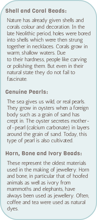 &nbsp;Shell and Coral Beads: Nature has already given shells and corals colour and decoration. In the late Neolithic period, holes were bored into shells which were then strung together in necklaces. Corals grow in warm, shallow waters. Due  to their hardness, people like carving or polishing them. But even in their natural state they do not fail to fascinate. Genuine Pearls: The sea gives us wild, or real pearls. They grow in oysters when a foreign body such as a grain of sand has crept in. The oyster secretes mother-of-pearl (calcium carbonate) in layers around the grain of sand. Today, this type of pearl is also cultivated. Horn, Bone and Ivory Beads: These represent the oldest materials used in the making of jewellery. Horn and bone, in particular that of hoofed animals as well as ivory from mammoths and elephants, have always been used as jewellery. Often, coffee and tea were used as natural dyes.