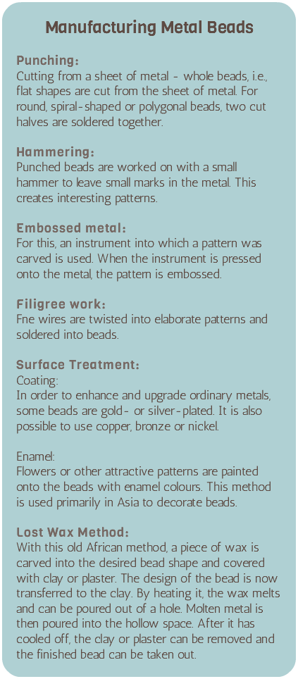 &nbsp;Manufacturing Metal Beads Punching: Cutting from a sheet of metal - whole beads, i.e., flat shapes are cut from the sheet of metal. For round, spiral-shaped or polygonal beads, two cut halves are soldered together. Hammering: Punched beads are worked on with a small hammer to leave small marks in the metal. This creates interesting patterns. Embossed metal: For this, an instrument into which a pattern was carved is used. When the instrument is pressed onto the metal, the pattern is embossed. Filigree work: Fne wires are twisted into elaborate patterns and soldered into beads. Surface Treatment: Coating: In order to enhance and upgrade ordinary metals, some beads are gold- or silver-plated. It is also possible to use copper, bronze or nickel. Enamel: Flowers or other attractive patterns are painted onto the beads with enamel colours. This method is used primarily in Asia to decorate beads. Lost Wax Method: With this old African method, a piece of wax is carved into the desired bead shape and covered with clay or plaster. The design of the bead is now transferred to the clay. By heating it, the wax melts and can be poured out of a hole. Molten metal is then poured into the hollow space. After it has cooled off, the clay or plaster can be removed and the finished bead can be taken out. 