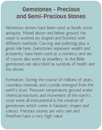 &nbsp;Gemstones - Precious  and Semi-Precious Stones Numerous stones have been used as beads since antiquity. Mined above and below ground, the stone is worked on, shaped and finished with different methods. Carving and polishing play a great role here. Gemstones represent wealth and prosperity, have been used as a currency and are of course also worn as jewellery. In the Bible, gemstones are described as symbols of health and the divine. Formation: During the course of millions of years, countless minerals and crystals emerged from the earth's crust. Pressure, temperature, ground water, chemical reactions and movement of the earth's crust were all instrumental in the creation of gemstones which come in fantastic shapes and colours. Precious stones are very rare and therefore have a very high value.