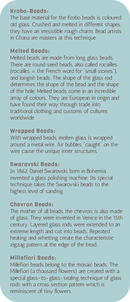 &nbsp;Krobo-Beads: The base material for the Krobo beads is coloured old glass. Crushed and melted in different shapes, they have an irresistible rough charm. Bead artists in Ghana are masters at this technique. Melted Beads: Melted beads are made from long glass beads. There are round seed beads, also called rocailles (rocailles = the French word for "small stones"), and longish beads. The shape of the glass rod determines the shape of the bead and the shape of the hole. Melted beads come in an incredible array of colours. They are European in origin and have found their way through trade into traditional clothing and customs of cultures worldwide. Wrapped Beads: With wrapped beads, molten glass is wrapped around a metal wire. Air bubbles "caught" on the wire cause the unique inner structures. Swarovski Beads: In 1862, Daniel Swarovski, born in Bohemia, invented a glass polishing machine. Its special technique takes the Swarovski beads to the highest level of sanding. Chevron Beads: The mother of all beads, the chevron, is also made of glass. They were invented in Venice in the 15th century. Layered glass rods were extended to an extreme length and cut into beads. Repeated heating and whetting create the characteristic zigzag pattern at the edge of the bead. Millefiori Beads: Millefiori beads belong to the mosaic beads. The Millefiori (a thousand flowers) are created with a special glass-to-glass-sealing technique of glass rods with a cross section pattern which is reminiscent of tiny flowers. 