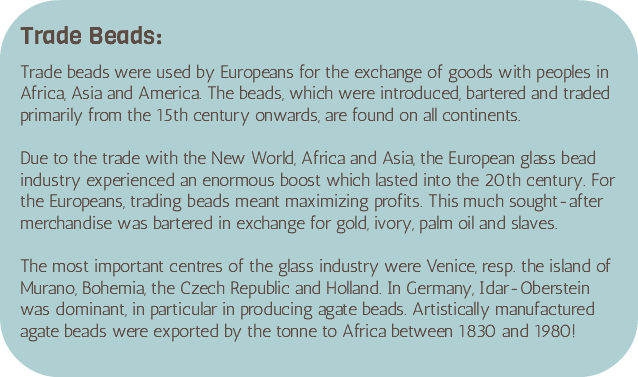 &nbsp;Trade Beads: Trade beads were used by Europeans for the exchange of goods with peoples in Africa, Asia and America. The beads, which were introduced, bartered and traded primarily from the 15th century onwards, are found on all continents. Due to the trade with the New World, Africa and Asia, the European glass bead industry experienced an enormous boost which lasted into the 20th century. For the Europeans, trading beads meant maximizing profits. This much sought-after merchandise was bartered in exchange for gold, ivory, palm oil and slaves. The most important centres of the glass industry were Venice, resp. the island of Murano, Bohemia, the Czech Republic and Holland. In Germany, Idar-Oberstein was dominant, in particular in producing agate beads. Artistically manufactured agate beads were exported by the tonne to Africa between 1830 and 1980!