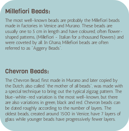 &nbsp;Millefiori Beads: The most well-known beads are probably the Millefiori beads made in factories in Venice and Murano. These beads are usually one to 5 cm in length and have coloured, often flower-shaped patterns, (Millefiori - Italian for a thousand flowers) and were coveted by all. In Ghana, Millefiori beads are often referred to as "Aggery Beads". Chevron Beads: The Chevron Bead, first made in Murano and later copied by the Dutch, also called "the mother of all beads", was made with a special technique to bring out the typical zigzag pattern. The blue-white-red variation is the most well-known, but there are also variations in green, black and red. Chevron beads can be dated roughly according to the number of layers. The oldest beads, created around 1500 in Venice, have 7 layers of glass while younger beads have progressively fewer layers. 