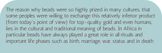 &nbsp;The reason why beads were so highly prized in many cultures, that some peoples were willing to exchange this relatively inferior product (from today's point of view) for top-quality gold and even humans, lies in the cultural and traditional meaning of beads. In Africa in particular beads have always played a great role in all rituals and important life phases such as birth, marriage, war, status and in death.